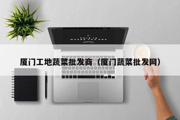 廈門(mén)工地蔬菜批發(fā)商（廈門(mén)蔬菜批發(fā)網(wǎng)） 第1張